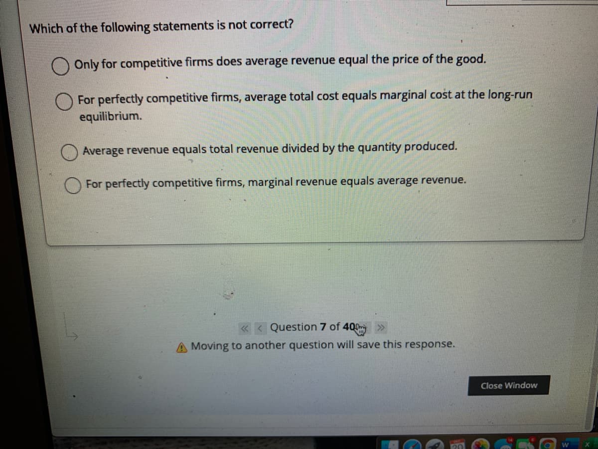 Which of the following statements is not correct?
Only for competitive firms does average revenue equal the price of the good.
For perfectly competitive firms, average total cost equals marginal cost at the long-run
equilibrium.
Average revenue equals total revenue divided by the quantity produced.
For perfectly competitive firms, marginal revenue equals average revenue.
< Question 7 of 400
A Moving to another question will save this response.
Close Window
