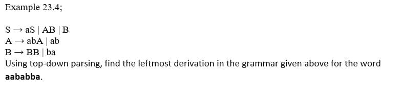 Example 23.4;
S- as | AB |B
A → abA | ab
B → BB | ba
Using top-down parsing, find the leftmost derivation in the grammar given above for the word
aababba.
