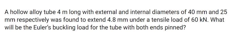 A hollow alloy tube 4 m long with external and internal diameters of 40 mm and 25
mm respectively was found to extend 4.8 mm under a tensile load of 60 kN. What
will be the Euler's buckling load for the tube with both ends pinned?
