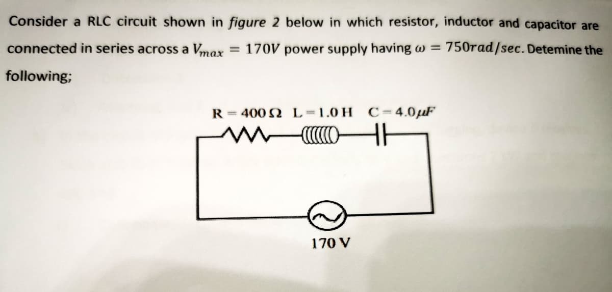 Consider a RLC circuit shown in figure 2 below in which resistor, inductor and capacitor are
connected in series across a Vmax
170V power supply having w = 750rad/sec. Detemine the
following;
R = 400 2 L 1.0 H C=4.0µF
170 V
