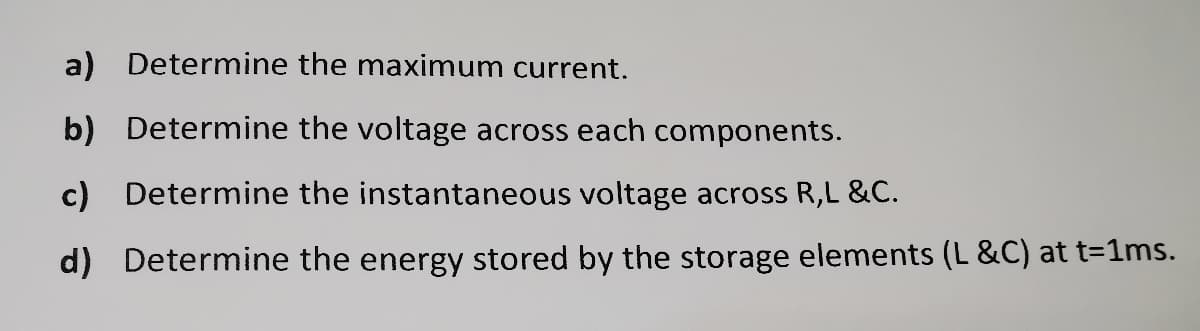 a) Determine the maximum current.
b) Determine the voltage across each components.
c) Determine the instantaneous voltage across R,L &C.
d) Determine the energy stored by the storage elements (L &C) at t=1ms.
