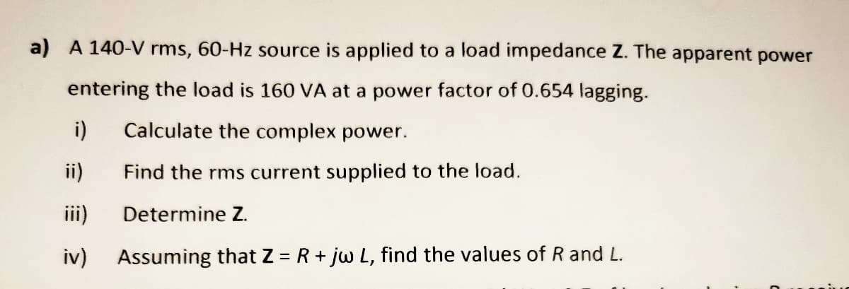 a) A 140-V rms, 60-Hz source is applied to a load impedance Z. The apparent power
entering the load is 160 VA at a power factor of 0.654 lagging.
i)
Calculate the complex power.
ii)
Find the rms current supplied to the load.
iii)
Determine Z.
iv)
Assuming that Z = R + jw L, find the values of R and L.
