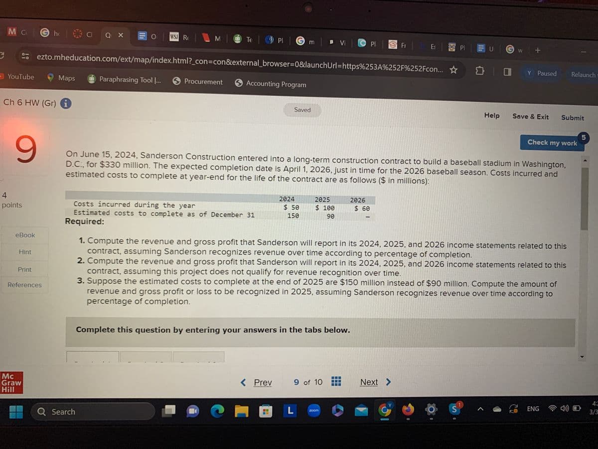 C
M C
- YouTube
9
4
points
eBook
Ch 6 HW (Gr) i
Hint
Print
Gho
Mc
Graw
Hill
16 CIQ X
References
Maps
OWS RE
MTe
ezto.mheducation.com/ext/map/index.html?_con=con&external_browser=0&launchUrl=https%253A%252F%252Fcon...
Paraphrasing Tool |...
Q Search
Te
Procurement
Plm B Vi |
Accounting Program
Costs incurred during the year
Estimated costs to complete as of December 31
Required:
Saved
2024
< Prev
*************
$50
150
2025
$ 100
90
Complete this question by entering your answers in the tabs below.
On June 15, 2024, Sanderson Construction entered into a long-term construction contract to build a baseball stadium in Washington,
D.C., for $330 million. The expected completion date is April 1, 2026, just in time for the 2026 baseball season. Costs incurred and
estimated costs to complete at year-end for the life of the contract are as follows ($ in millions):
9 of 10
COL
PI |
2026
zoom
$ 60
Fr | b Es
Next >
OO PI
1. Compute the revenue and gross profit that Sanderson will report in its 2024, 2025, and 2026 income statements related to this
contract, assuming Sanderson recognizes revenue over time according to percentage of completion.
2. Compute the revenue and gross profit that Sanderson will report in its 2024, 2025, and 2026 income statements related to this
contract, assuming this project does not qualify for revenue recognition over time.
3. Suppose the estimated costs to complete at the end of 2025 are $150 million instead of $90 million. Compute the amount of
revenue and gross profit or loss to be recognized in 2025, assuming Sanderson recognizes revenue over time according to
percentage of completion.
G
EU GW +
☐ ☐ Y Paused
Help
S
Save & Exit
~
Submit
Check my work
Relaunch
ENG
4) O
5
4:2
3/3