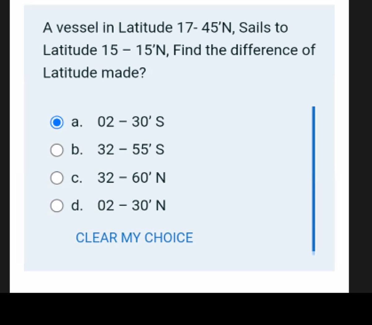 A vessel in Latitude 17- 45'N, Sails to
Latitude 15 - 15'N, Find the difference of
Latitude made?
а. 02 - 30' S
b. 32 - 55' S
Oc.
32 - 60' N
O d. 02 – 30' N
CLEAR MY CHOICE
