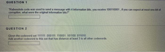 QUESTION1
"Rabenstein code was used to send a message with 4 information bits, you receive 100110001 if you can expect at most one bit of
corruption, what were the original information bits?"
QUESTION 2
Givon the codeword set 111111 000111 110001 101100 011010
Add another codeword to this set that has distance at least 3 to all other codewords.
