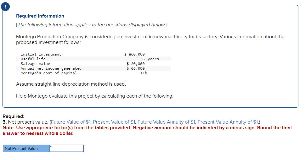 Required information
[The following information applies to the questions displayed below.]
Montego Production Company is considering an investment in new machinery for its factory. Various information about the
proposed investment follows:
Initial investment
Useful life
$ 860,000
6 years
Salvage value
Annual net income generated
Montego's cost of capital
Assume straight line depreciation method is used.
Help Montego evaluate this project by calculating each of the following:
Net Present Value
$ 20,000
$ 66,000
11%
Required:
3. Net present value. (Future Value of $1, Present Value of $1, Future Value Annuity of $1, Present Value Annuity of $1.)
Note: Use appropriate factor(s) from the tables provided. Negative amount should be indicated by a minus sign. Round the final
answer to nearest whole dollar.