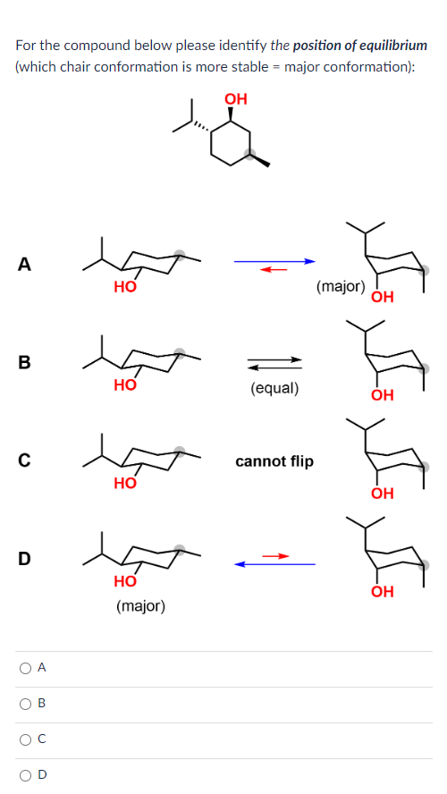 For the compound below please identify the position of equilibrium
(which chair conformation is more stable = major conformation):
ОН
A
B
C
D
Т
B
НО
НО
НО
НО
(major)
(equal)
cannot flip
(major) ОН
ОН
OH
OH