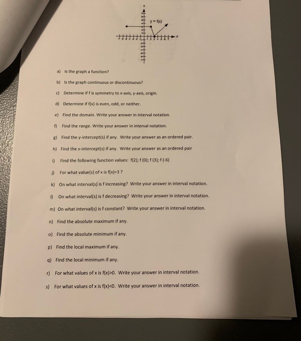 y = f(x)
a) Is the graph a function?
b) Is the graph continuous or discontinuous?
c) Determine if f is symmetry to x-axis, y-axis, origin.
d) Determine if f(x) is even, odd, or neither.
e) Find the domain. Write your answer in interval notation.
f) Find the range. Write your answer in interval notation.
g) Find the y-intercept(s) if any. Write your answer as an ordered pair.
h) Find the x-intercept(s) if any. Write your answer as an ordered pair
i) Find the following function values: f(2); f (0); f (3); f (-6)
j) For what value(s) of x is f(x)=3 ?
On what interval(s) is f increasing? Write your answer in interval notation.
I) On what interval(s) is f decreasing? Write your answer in interval notation.
m) On what interval(s) is f constant? Write your answer in interval notation.
n) Find the absolute maximum if any.
o) Find the absolute minimum if any.
p) Find the local maximum if any.
g) Find the local minimum if any.
r) For what values of x is f(x)>0. Write your answer in interval notation.
s) For what values of x is f(x)<0. Write your answer in interval notation.
