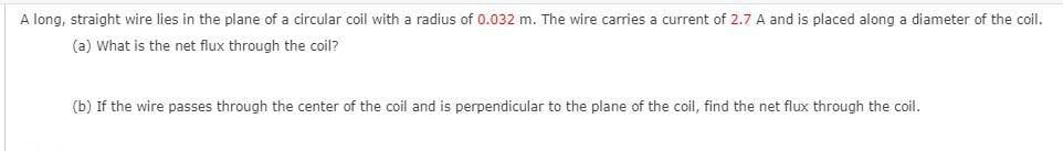 A long, straight wire lies in the plane of a circular coil with a radius of 0.032 m. The wire carries a current of 2.7 A and is placed along a diameter of the coil.
(a) What is the net flux through the coil?
(b) If the wire passes through the center of the coil and is perpendicular to the plane of the coil, find the net flux through the coil.
