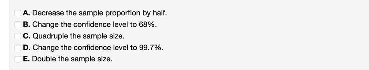 00000
A. Decrease the sample proportion by half.
B. Change the confidence level to 68%.
C. Quadruple the sample size.
D. Change the confidence level to 99.7%.
E. Double the sample size.