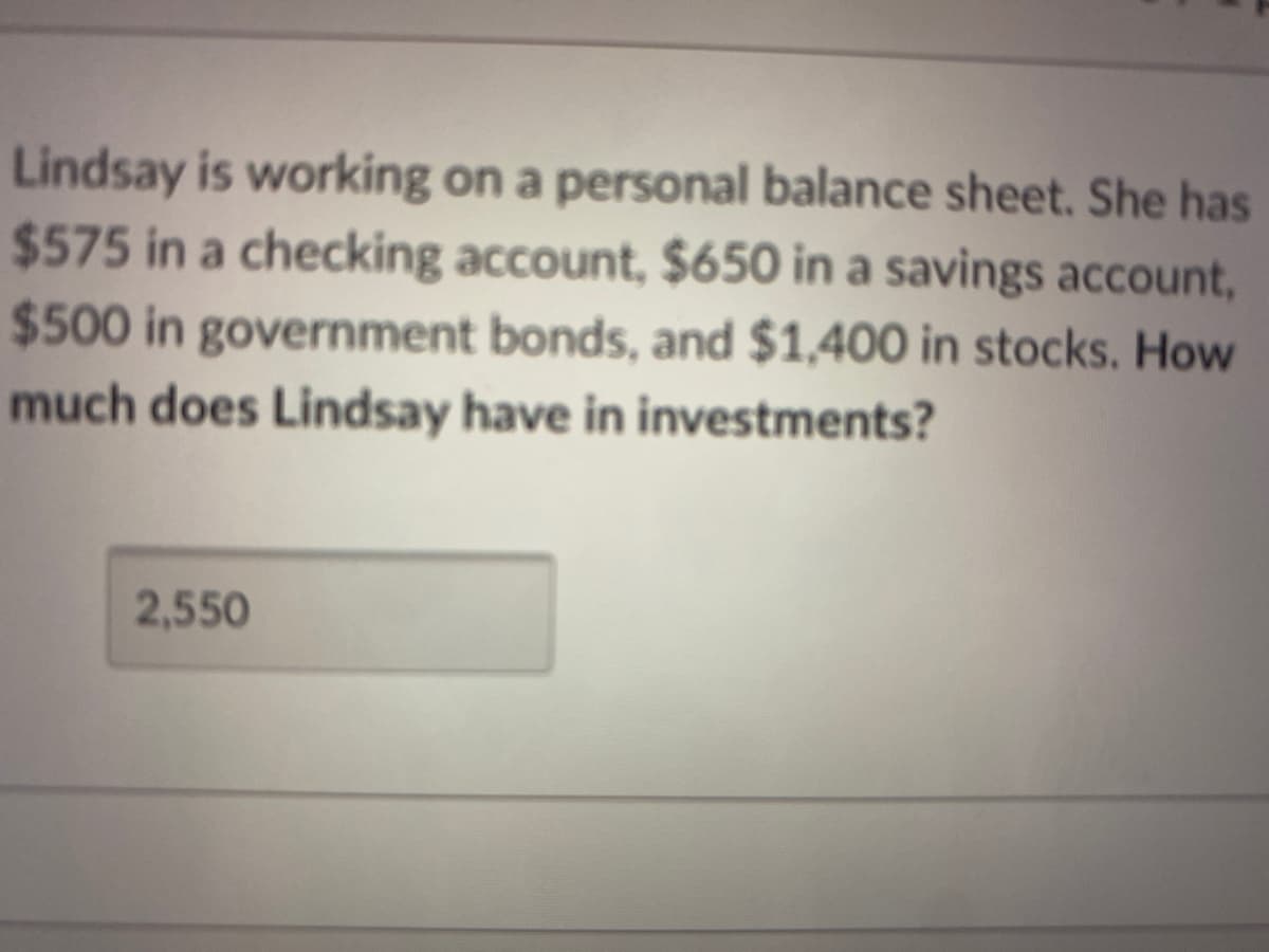 Lindsay is working on a personal balance sheet. She has
$575 in a checking account, $650 in a savings account,
$500 in government bonds, and $1,400 in stocks. How
much does Lindsay have in investments?
2,550
