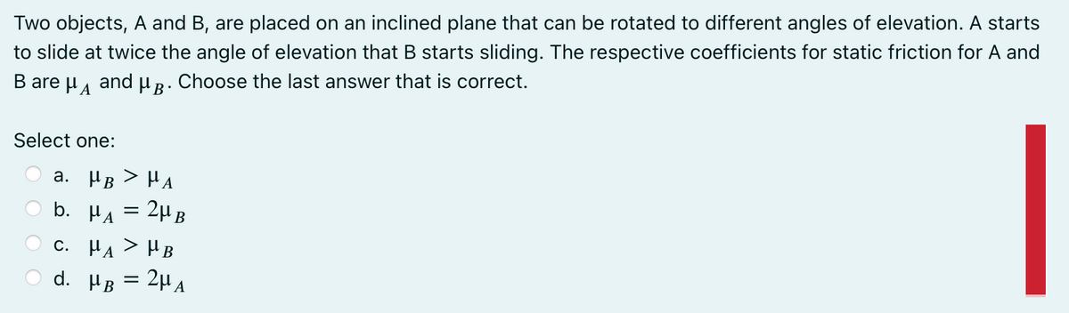 Two objects, A and B, are placed on an inclined plane that can be rotated to different angles of elevation. A starts
and u R. Choose the last answer that is correct.
HA
to slide at twice the angle of elevation that B starts sliding. The respective coefficients for static friction for A and
B are
Select one:
a. HB > HA
b. HA = 2µB
c. HA > HB
2H A
d. в
