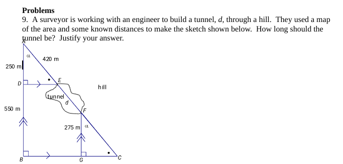 Problems
9. A surveyor is working with an engineer to build a tunnel, d, through a hill. They used a map
of the area and some known distances to make the sketch shown below. How long should the
tunnel be? Justify your answer.
250 m
D
550 m
B
420 m
E
tunnel
275 m
G
hill