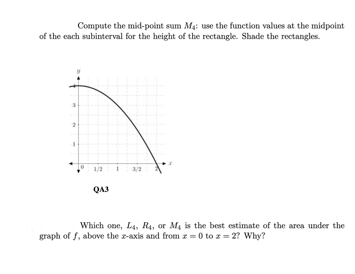 Compute the mid-point sum M4: use the function values at the midpoint
of the each subinterval for the height of the rectangle. Shade the rectangles.
3
2
1
0
1/2
QA3
3/2
I
Which one, L4, R4, or M4 is the best estimate of the area under the
graph of f, above the x-axis and from x = 0 to x = 2? Why?