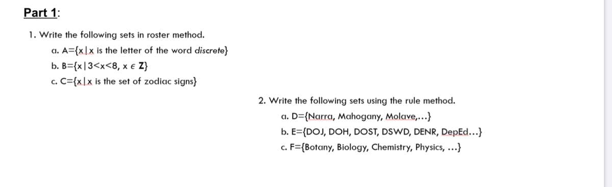 Part 1:
1. Write the following sets in roster method.
a. A={x|x is the letter of the word discrete}
b. B={x|3<x<8, x e Z}
c. C={x|x is the set of zodiac signs}
2. Write the following sets using the rule method.
a. D={Narra, Mahogany, Molave,...}
b. E={DOJ, DOH, DOST, DSWD, DENR, DepEd...}
c. F={Botany, Biology, Chemistry, Physics, ...}
