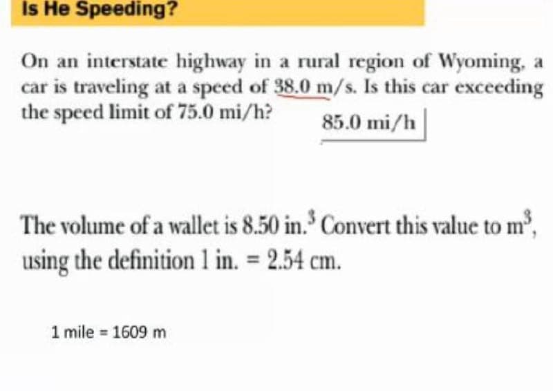 Is He Speeding?
On an interstate highway in a rural region of Wyoming, a
car is traveling at a speed of 38.0 m/s. Is this car exceeding
the speed limit of 75.0 mi/h?
85.0 mi/h
The volume of a wallet is 8.50 in. Convert this value to m',
using the definition 1 in. = 2.54 cm.
mile = 1609 m
