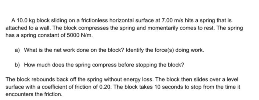 A 10.0 kg block sliding on a frictionless horizontal surface at 7.00 m/s hits a spring that is
attached to a wall. The block compresses the spring and momentarily comes to rest. The spring
has a spring constant of 5000 N/m.
a) What is the net work done on the block? Identify the force(s) doing work.
b) How much does the spring compress before stopping the block?
The block rebounds back off the spring without energy loss. The block then slides over a level
surface with a coefficient of friction of 0.20. The block takes 10 seconds to stop from the time it
encounters the friction.
