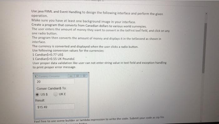 Use java FXML and Event Handling to design the following interface and perform the given
operation.
Make sure you have at least one background image in your interface.
Create a program that converts from Canadian dollars to various world currencies.
The user enters the amount of money they want to convert in the txtFirst text field, and click on any
one radio button.
The program then converts the amount of money and displays it in the txtSecond as shown in
interface.
The currency is converted and displayed when the user clicks a radio button.
Use following conversion values for the currencies:
1 Candian$=0.77 USS
1 Candian$0.55 UK Poundst
User proper data validation like user can not enter string value in text field and exception handlingE
to print proper error message.
Cuncy Ciniertor
20
Conver Candians To:
US $
UK £
Result
$15.49
Feel free to use scene builder or lambda expression to write the code. Submit your code as zip file
falder
