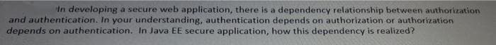 In developing a secure web application, there is a dependency relationship between authorization
and authentication. In your understanding, authentication depends on authorization or authorization
depends on authentication. In Java EE secure application, how this dependency is realized?
