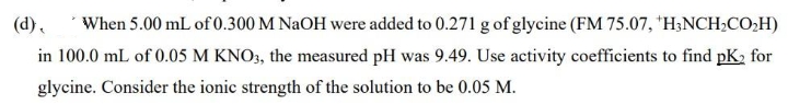 When 5.00 mL of 0.300 M NaOH were added to 0.271 g of glycine (FM 75.07, *H;NCH;CO,H)
in 100.0 mL of 0.05 M KNO3, the measured pH was 9.49. Use activity coefficients to find pK, for
(d),
glycine. Consider the ionic strength of the solution to be 0.05 M.
