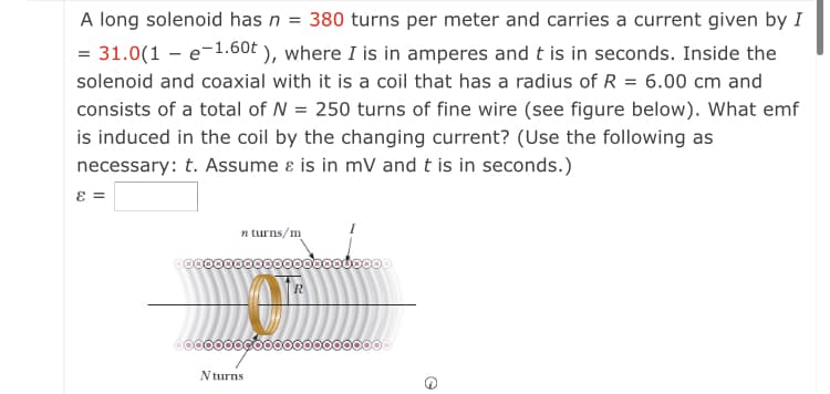 A long solenoid has n = 380 turns per meter and carries a current given by I
= 31.0(1 – e-1.60t ), where I is in amperes and t is in seconds. Inside the
solenoid and coaxial with it is a coil that has a radius of R = 6.00 cm and
consists of a total of N = 250 turns of fine wire (see figure below). What emf
is induced in the coil by the changing current? (Use the following as
necessary: t. Assume ɛ is in mV and t is in seconds.)
n turns/m
R
0000000Go0000000000000
N turns
