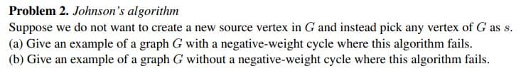 Problem 2. Johnson's algorithm
Suppose we do not want to create a new source vertex in G and instead pick any vertex of G as s.
(a) Give an example of a graph G with a negative-weight cycle where this algorithm fails.
(b) Give an example of a graph G without a negative-weight cycle where this algorithm fails.
