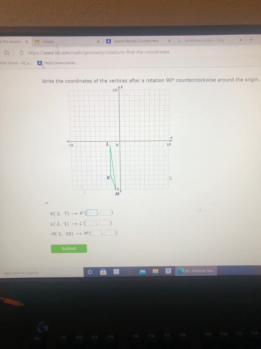 d the coordina
* Search Results | Course Hero
b preliminary lesson - Bing
Classes
Ô https://www.ixl.com/math/geometry/rotations-find-the-coordinates
Miles Simon - GE_e...
* https://www.course..
Write the coordinates of the vertices after a rotation 90° counterclockwise around the origin.
AY
10
-10
10
K
10
K(-2, -7) → K'|
L(-2, -1) → L'(.
M(-1, -10) → M'(
Submit
IXL - Rotations: find.
Type here to search
F9 FI0 FI F12
FI F2 F3 F4
F6 F7 FB
ESC
