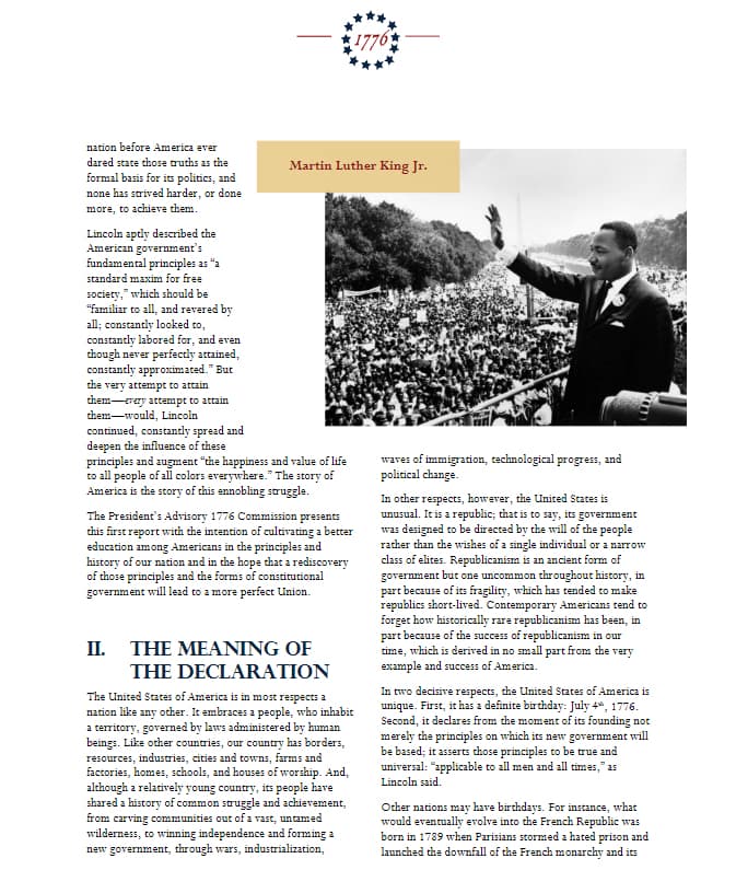 nation before America ever
dared state those truths as the
formal basis for its politics, and
none has strived harder, or done
more, to achieve them.
Lincoln aptly described the
American government's
fundamental principles as "a
standard maxim for free
society," which should be
"familiar to all, and revered by
all; constantly looked to,
constantly labored for, and even
though never perfectly attained,
constantly approximated." But
the very attempt to attain
them-every attempt to attain
them-would, Lincoln
continued, constantly spread and
deepen the influence of these
Martin Luther King Jr.
principles and augment "the happiness and value of life
to all people of all colors everywhere." The story of
America is the story of this ennobling struggle.
1776
The President's Advisory 1776 Commission presents
this first report with the intention of cultivating a better
education among Americans in the principles and
history of our nation and in the hope that a rediscovery
of those principles and the forms of constitutional
government will lead to a more perfect Union.
II. THE MEANING OF
THE DECLARATION
The United States of America is in most respects a
nation like other. It embraces a people, who inhabit
any
a territory, governed by laws administered by human
beings. Like other countries, our country has borders,
resources, industries, cities and towns, farms and
factories, homes, schools, and houses of worship. And,
although a relatively young country, its people have
shared a history of common struggle and achievement,
from carving communities out of a vast, untamed
wilderness, to winning independence and forming a
new government, through wars, industrialization,
waves of immigration, technological progress, and
political change.
In other respects, however, the United States is
unusual. It is a republic; that is to say, its government
was designed to be directed by the will of the people
rather than the wishes of a single individual or a narrow
class of elites. Republicanism is an ancient form of
government but one uncommon throughout history, in
part because of its fragility, which has tended to make
republics short-lived. Contemporary Americans tend to
forget how historically rare republicanism has been, in
part because of the success of republicanism in our
time, which is derived in no small part from the very
example and success of America.
In two decisive respects, the United States of America is
unique. First, it has a definite birthday: July 4, 1776.
Second, it declares from the moment of its founding not
merely the principles on which its new government will
be based; it asserts those principles to be true and
universal: "applicable to all men and all times," as
Lincoln said.
Other nations may have birthdays. For instance, what
would eventually evolve into the French Republic was
born in 1789 when Parisians stormed a hated prison and
launched the downfall of the French monarchy and its