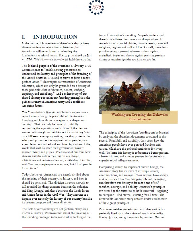 I.
INTRODUCTION
In the course of human events there have always been
those who deny or reject human freedom, but
Americans will never falter in defending the
fundamental truths of human liberty proclaimed on July
4, 1776. We will we must always hold these truths.
The declared purpose of the President's Advisory 1776
Commission is to "enable a rising generation to
understand the history and principles of the founding of
the United States in 1776 and to strive to form a more
perfect Union. This requires a restoration of American
education, which can only be grounded on a history of
those principles that is "accurate, honest, unifying,
inspiring, and ennobling." And a rediscovery of our
shared identity rooted in our founding principles is the
path to a renewed American unity and a confident
American future.
1776
The Commission's first responsibility is to produce a
report summarizing the principles of the American
founding and how those principles have shaped our
country. That can only be done by truthfully
recounting the aspirations and actions of the men and
women who sought to build America as a shining "city
on a hill" an exemplary nation, one that protects the
safety and promotes the happiness of its people, as an
example to be admired and emulated by nations of the
world that wish to steer their government toward
greater liberty and justice. The record of our founders'
striving and the nation they built is our shared
inheritance and remains a beacon, as Abraham Lincoln
said, "not for one people or one time, but for all people
for all time."
Today, however, Americans are deeply divided about
the meaning of their country, its history, and how it
should be governed. This division is severe enough to
call to mind the disagreements between the colonists
and King George, and those between the Confederate
and Union forces in the Civil War. They amount to a
dispute over not only the history of our country but also
its present purpose and future direction.
The facts of our founding are not partisan. They are a
matter of history. Controversies about the meaning of
the founding can begin to be resolved by looking at the
facts of our nation's founding. Properly understood,
these facts address the concerns and aspirations of
Americans of all social classes, income levels, races and
religions, regions and walks of life. As well, these facts
provide necessary and wise-cautions against
unrealistic hopes and checks against pressing partisan
claims or utopian agendas too hard or too far.
Washington Crossing the Delaware
Emanuel Leutze
The principles of the American founding can be learned
by studying the abundant documents contained in the
record. Read fully and carefully, they show how the
American people have ever pursued freedom and
justice, which are the political conditions for living
well. To learn this history is to become a better person,
a better citizen, and a better partner in the American
experiment of self-government.
Comprising actions by imperfect human beings, the
American story has its share of missteps, errors,
contradictions, and wrongs. These wrongs have always
met resistance from the clear principles of the nation,
and therefore our history is far more one of self-
sacrifice, courage, and nobility. America's principles
are named at the outset to be both universal-applying
to everyone and eternal: existing for all time. The
remarkable American story unfolds under and because
of these great principles.
Of course, neither America nor any other nation has
perfectly lived up to the universal truths of equality,
liberty, justice, and government by consent. But no