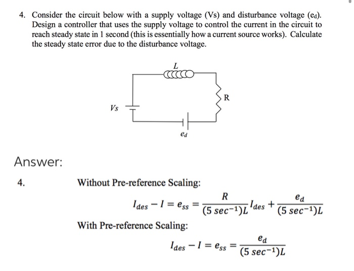 Consider the circuit below with a supply voltage (Vs) and disturbance voltage (ea).
Design a controller that uses the supply voltage to control the current in the circuit to
reach steady state in 1 second (this is essentially how a current source works). Calculate
the ctondu
orror due to the disturhornce
Itoge
