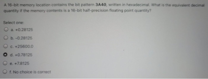 A 16-bit memory location contains the bit pattern 3A4
written in hexadecimal. What is the equivalent decimal
quantity if the memory contents is a 16-bit half-precision floating point quantity?
Select one:
O a. +0.28125
O b. -0.28125
O c. +25600.O
O d. +0.78125
De. +7.8125
D f. No choice is correct
