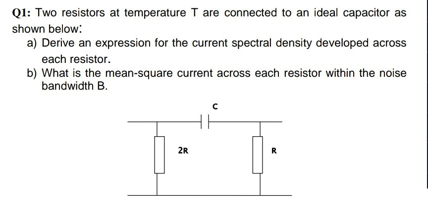 Q1: Two resistors at temperature T are connected to an ideal capacitor as
shown below:
a) Derive an expression for the current spectral density developed across
each resistor.
b) What is the mean-square current across each resistor within the noise
bandwidth B.
2R
R
