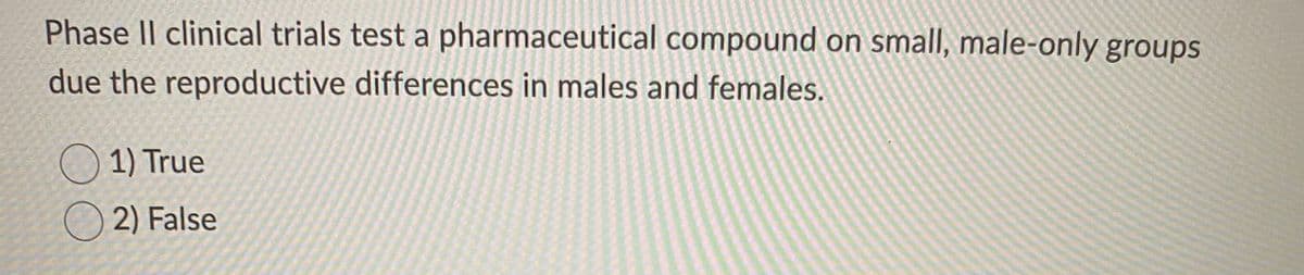 Phase II clinical trials test a pharmaceutical compound on small, male-only groups
due the reproductive differences in males and females.
1) True
O 2) False
