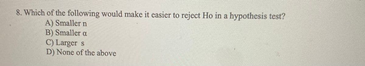 8. Which of the following would make it easier to reject Ho in a hypothesis test?
A) Smaller n
B) Smaller a
C) Larger s
D) None of the above
