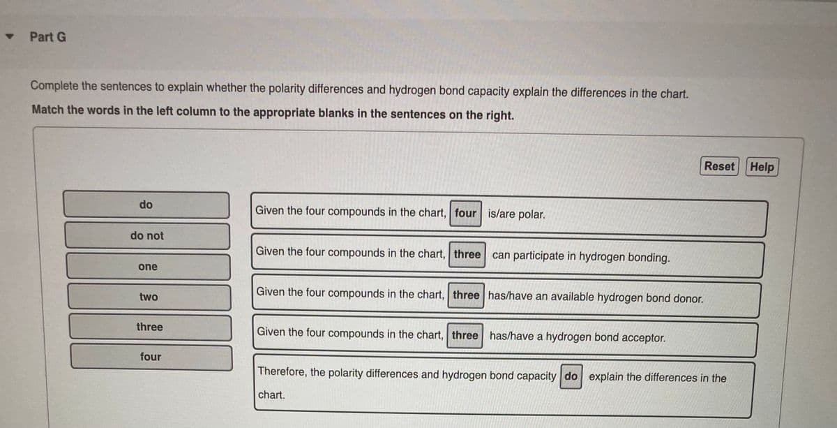 Part G
Complete the sentences to explain whether the polarity differences and hydrogen bond capacity explain the differences in the chart.
Match the words in the left column to the appropriate blanks in the sentences on the right.
Reset
Help
do
Given the four compounds in the chart, four is/are polar.
do not
Given the four compounds in the chart, three can participate in hydrogen bonding.
one
Given the four compounds in the chart, three has/have an available hydrogen bond donor.
two
three
Given the four compounds in the chart, three has/have a hydrogen bond acceptor.
four
Therefore, the polarity differences and hydrogen bond capacity do explain the differences in the
chart.
