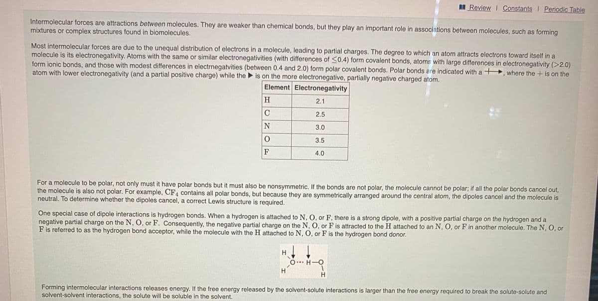 MReview I Constants I Periodic Table
Intermolecular forces are attractions between molecules. They are weaker than chemical bonds, but they play an important role in associations between molecules, such as forming
mixtures or complex structures found in biomolecules.
Most intermolecular forces are due to the unequal distribution of electrons in a molecule, leading to partial charges. The degree to which an atom attracts electrons toward itself in a
molecule is its electronegativity. Atoms with the same or similar electronegativities (with differences of <0.4) form covalent bonds, atoms with large differences in electronegativity (>2.0)
form ionic bonds, and those with modest differences in electrnegatvities (between 0.4 and 2.0) form polar covalent bonds. Polar bonds are indicated with a +, where the + is on the
atom with lower electronegativity (and a partial positive charge) while the is on the more electronegative, partially negative charged atom.
Element Electronegativity
H
2.1
C
2.5
3.0
3.5
F
4.0
For a molecule to be polar, not only must it have polar bonds but it must also be nonsymmetric. If the bonds are not polar, the molecule cannot be polar; if all the polar bonds cancel out,
the molecule is also not polar. For example, CF4 contains all polar bonds, but because they are symmetrically arranged around the central atom, the dipoles cancel and the molecule is
neutral. To determine whether the dipoles cancel, a correct Lewis structure is required.
One special case of dipole interactions is hydrogen bonds. When a hydrogen is attached to N, O, or F, there is a strong dipole, with a positive partial charge on the hydrogen and a
negative partial charge on the N, O, or F. Consequently, the negative partial charge on the N, O, or F is attracted to the H attached to an N, O, or F in another molecule. The N, O, or
F is referred to as the hydrogen bond acceptor, while the molecule with the H attached to N, O, or F is the hydrogen bond donor.
O H-O
Forming intermolecular interactions releases energy. If the free energy released by the solvent-solute interactions is larger than the free energy required to break the solute-solute and
solvent-solvent interactions, the solute will be soluble in the solvent.
