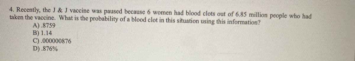 4. Recently, the J & J vaccine was paused because 6 women had blood clots out of 6.85 million people who had
taken the vaccine. What is the probability of a blood clot in this situation using this information?
A) .8759
B) 1.14
C) .000000876
D) .876%
