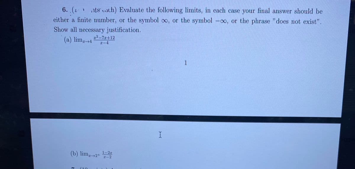 6.(1 1ts cuth) Evaluate the following limits, in each case your final answer should be
either a finite number, or the symbol oo, or the symbol -∞, or the phrase "does not exist".
Show all necessary justification.
프2-70+12
(a) lim4
x-4
1
(b) lim,2+
1-2r
I-2
(10
