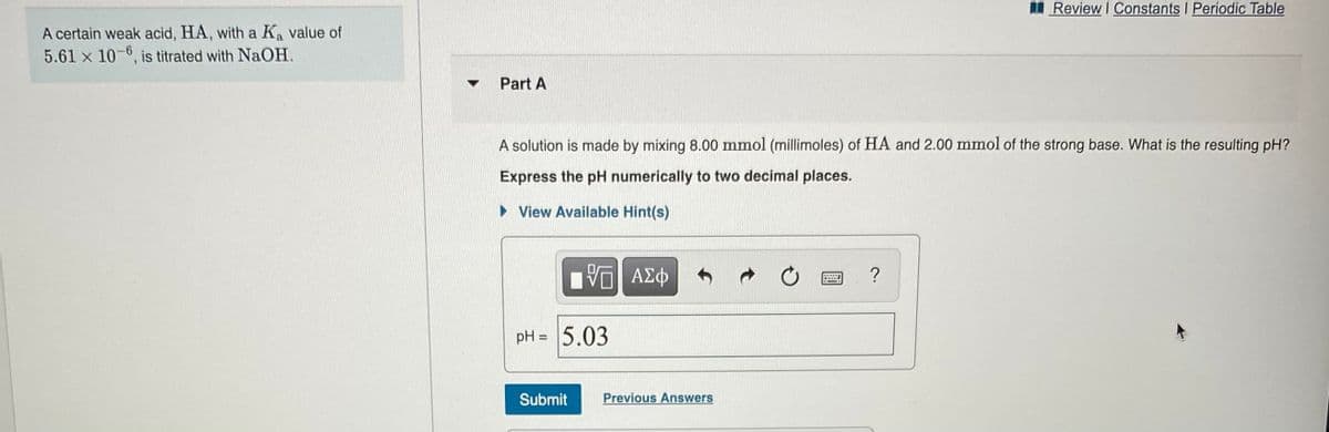 Review I Constants I Periodic Table
A certain weak acid, HA, with a Ka value of
5.61 x 10-6, is titrated with NaOH.
Part A
A solution is made by mixing 8.00 mmol (millimoles) of HA and 2.00 mmol of the strong base. What is the resulting pH?
Express the pH numerically to two decimal places.
• View Available Hint(s)
?
pH = 5.03
%3D
Submit
Previous Answers
