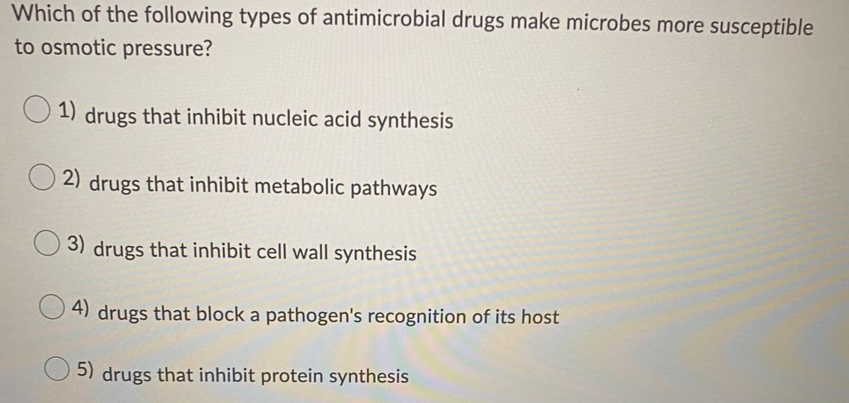 **Quiz Question: Types of Antimicrobial Drugs and Osmotic Pressure Susceptibility**

**Question:** 
Which of the following types of antimicrobial drugs make microbes more susceptible to osmotic pressure?

**Options:**

1. Drugs that inhibit nucleic acid synthesis
2. Drugs that inhibit metabolic pathways
3. Drugs that inhibit cell wall synthesis
4. Drugs that block a pathogen's recognition of its host
5. Drugs that inhibit protein synthesis

---

**Explanation:**
Cell wall synthesis inhibitors (Option 3) are a type of antimicrobial drug particularly effective in making microbes more susceptible to osmotic pressure. The cell wall provides structural integrity to microbes, and without it, they are more likely to lyse in environments with high osmotic pressure. 

Understanding this specific impact of antimicrobial drugs is crucial for designing effective treatment strategies against microbial infections.