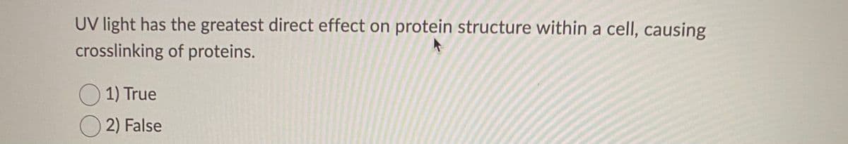 **Quiz Question: UV Light and Protein Structure**

**Question:**
UV light has the greatest direct effect on protein structure within a cell, causing crosslinking of proteins.

Options:
- ☐ True
- ☐ False

*Select the correct answer by clicking the appropriate option.*