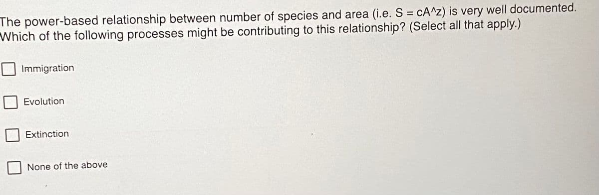 The power-based relationship between number of species and area (i.e. S = cA^z) is very well documented.
Which of the following processes might be contributing to this relationship? (Select all that apply.)
Immigration
Evolution
Extinction
None of the above
