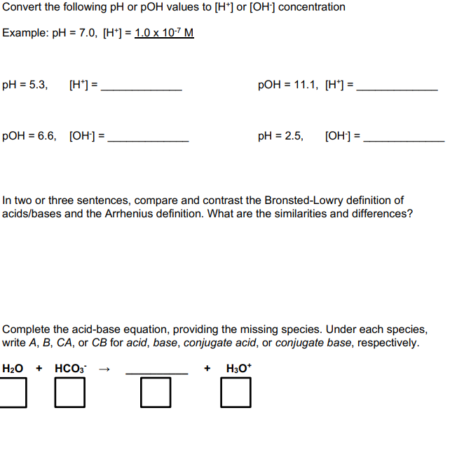 Convert the following pH or pOH values to [H*] or [OH] concentration
Example: pH = 7.0, [H*] = 1.0 x 10-7 M
pH = 5.3,
[H*] =
РОН 3 11.1, [Н']]-
РОН 3 6.6, [ОН]-
pH = 2.5,
[OH]] =
In two or three sentences, compare and contrast the Bronsted-Lowry definition of
acids/bases and the Arrhenius definition. What are the similarities and differences?
Complete the acid-base equation, providing the missing species. Under each species,
write A, B, CA, or CB for acid, base, conjugate acid, or conjugate base, respectively.
H2O + HCO3
+ H3O*
