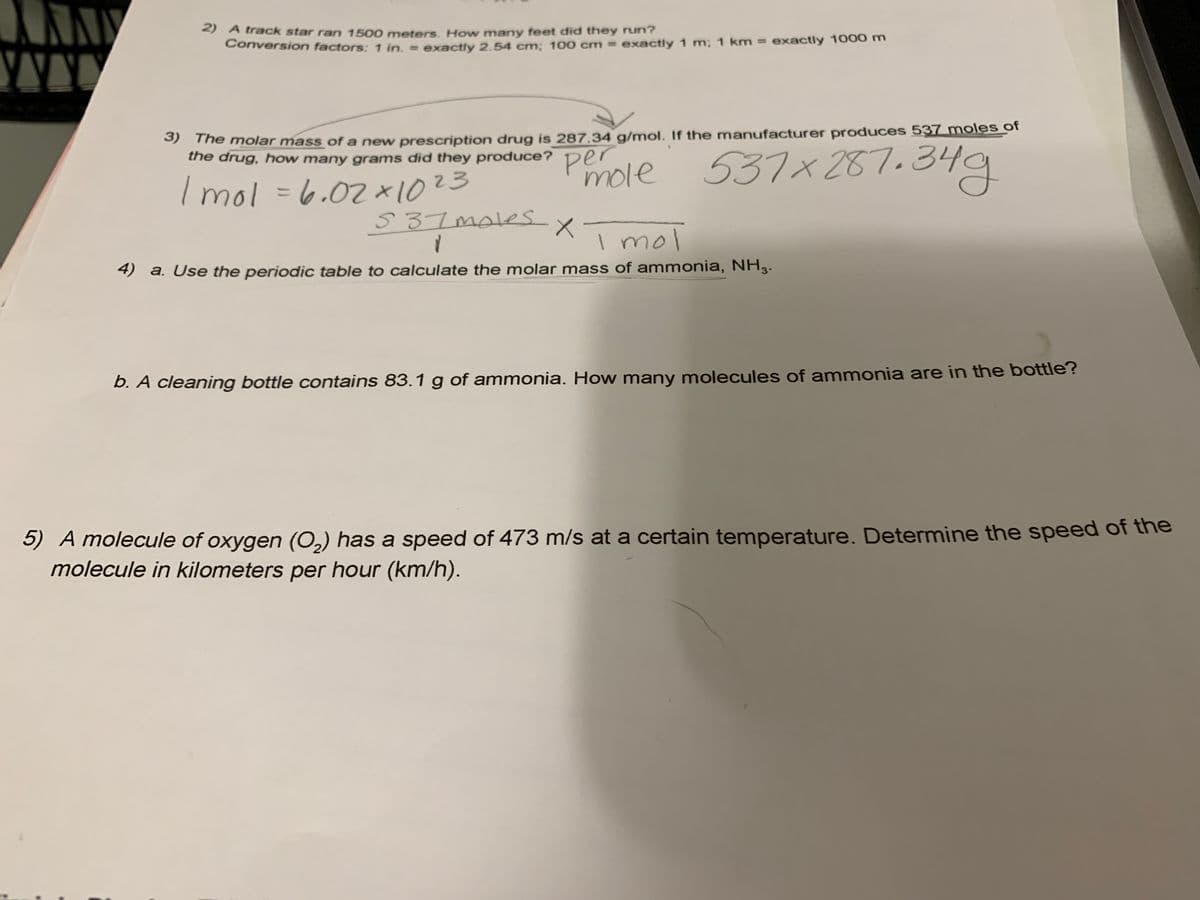 2) A track star ran 1500 meters. How many feet did they run?
Conversion factors: 1 in. = exactly 2.54 cm: 100 cm = exactly 1 m; 1 km = exactly 1000 m
The molar mass of a new prescription drug is 287,34 g/mol. If the manufacturer produces 537 moles of
the drug, how many grams did they produce?
537x287.34g
mole
Imol36.07*1023
%3D
S 37mAes.
I mol
4) a. Use the periodic table to calculate the molar mass of ammonia, NH3.
b. A cleaning bottle contains 83.1 g of ammonia. How many molecules of ammonia are in the bottle?
5) A molecule of oxygen (0,) has a speed of 473 m/s at a certain temperature. Determine the speed of the
molecule in kilometers per hour (km/h).
