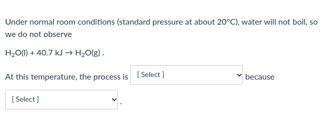 Under normal room conditions (standard pressure at about 20°C), water will not boil, so
we do not observe
H2O() + 40.7 kJ → H2O(g).
At this temperature, the process is [ Select ]
because
[
[ Select ]
