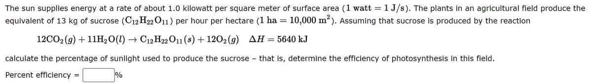 The sun supplies energy at a rate of about 1.0 kilowatt per square meter of surface area (1 watt =1 J/s). The plants in an agricultural field produce the
equivalent of 13 kg of sucrose (C12 H22 O11) per hour per hectare (1 ha :
10,000 m²). Assuming that sucrose is produced by the reaction
12CO2 (g) + 11H2O(1) → C12 H22 O11 (s) + 1202 (g) AH=5640 kJ
calculate the percentage of sunlight used to produce the sucrose
that is, determine the efficiency of photosynthesis in this field.
Percent efficiency
%
