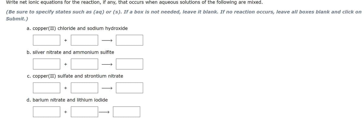 Write net ionic equations for the reaction, if any, that occurs when aqueous solutions of the following are mixed.
(Be sure to specify states such as (aq) or (s). If a box is not needed, leave it blank. If no reaction occurs, leave all boxes blank and click on
Submit.)
a. copper(II) chloride and sodium hydroxide
b. silver nitrate and ammonium sulfite
+
c. copper(II) sulfate and strontium nitrate
d. barium nitrate and lithium iodide
+
