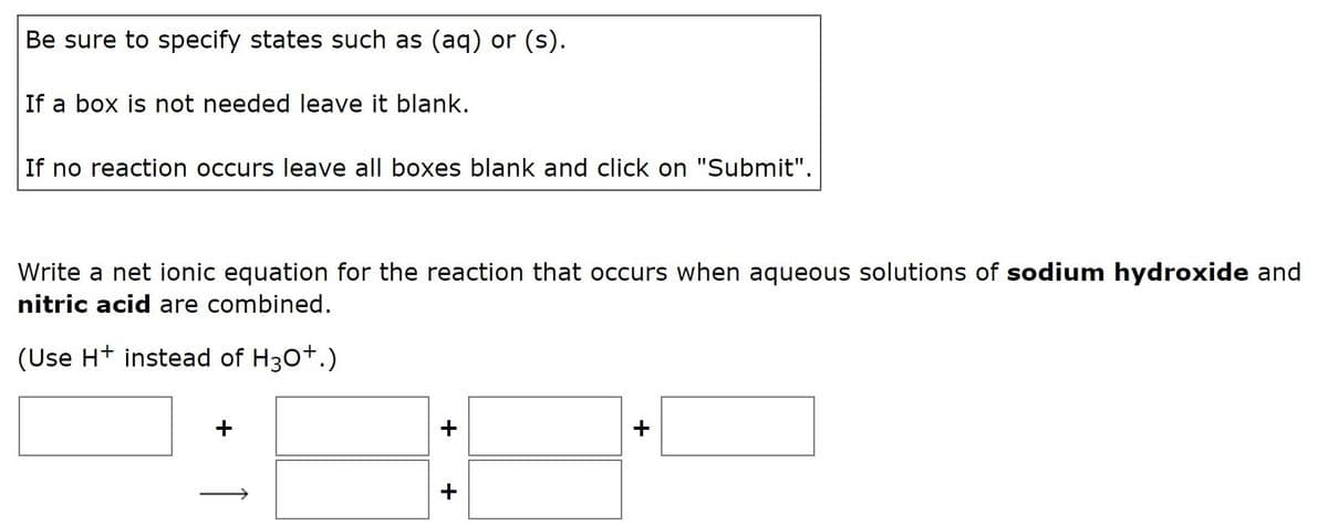 Be sure to specify states such as (aq) or (s).
If a box is not needed leave it blank.
If no reaction occurs leave all boxes blank and click on "Submit".
Write a net ionic equation for the reaction that occurs when aqueous solutions of sodium hydroxide and
nitric acid are combined.
(Use H+ instead of H30+.)
+
+
+
