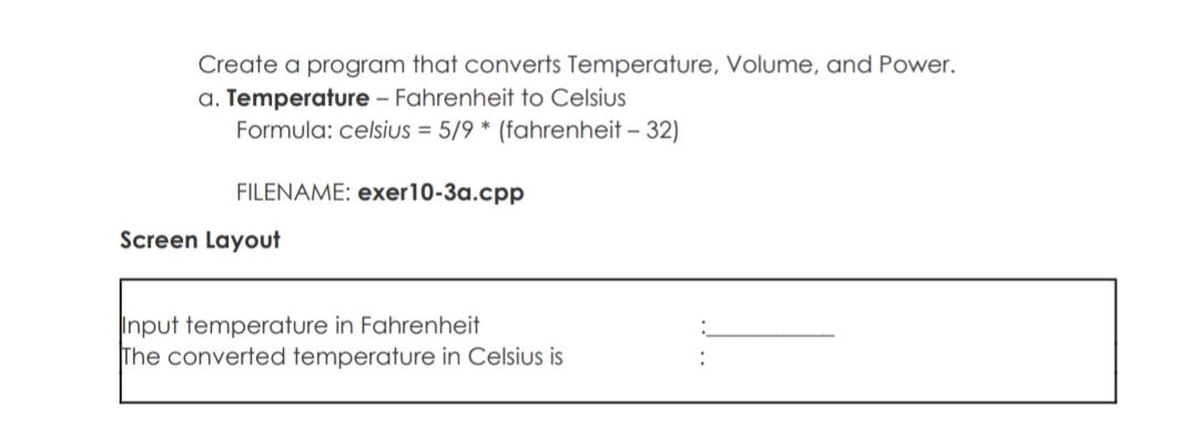 Create a program that converts Temperature, Volume, and Power.
a. Temperature – Fahrenheit to Celsius
Formula: celsius = 5/9 * (fahrenheit – 32)
FILENAME: exer10-3a.cpp
Screen Layout
Input temperature in Fahrenheit
The converted temperature in Celsius is
