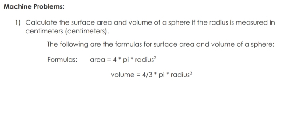 Machine Problems:
1) Calculate the surface area and volume of a sphere if the radius is measured in
centimeters (centimeters).
The following are the formulas for surface area and volume of a sphere:
Formulas:
area = 4 * pi * radius?
volume = 4/3 * pi * radius³
%3D
